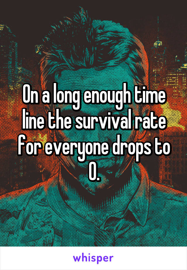 On a long enough time line the survival rate for everyone drops to 0.