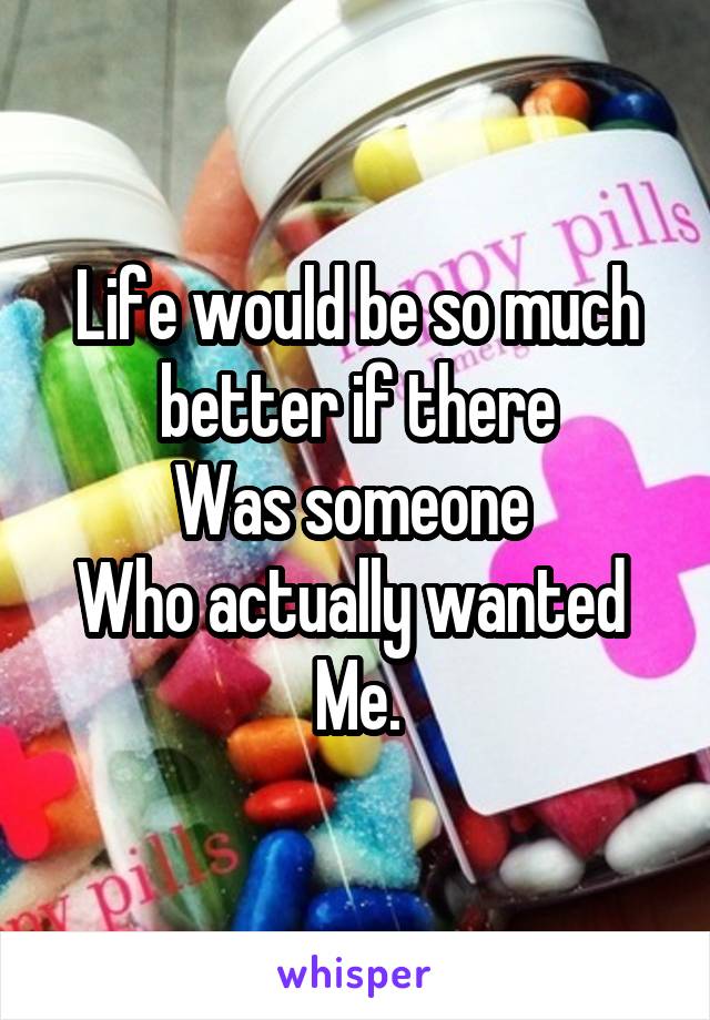 Life would be so much better if there
Was someone 
Who actually wanted 
Me.