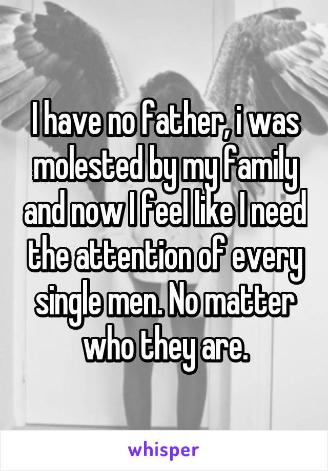 I have no father, i was molested by my family and now I feel like I need the attention of every single men. No matter who they are.