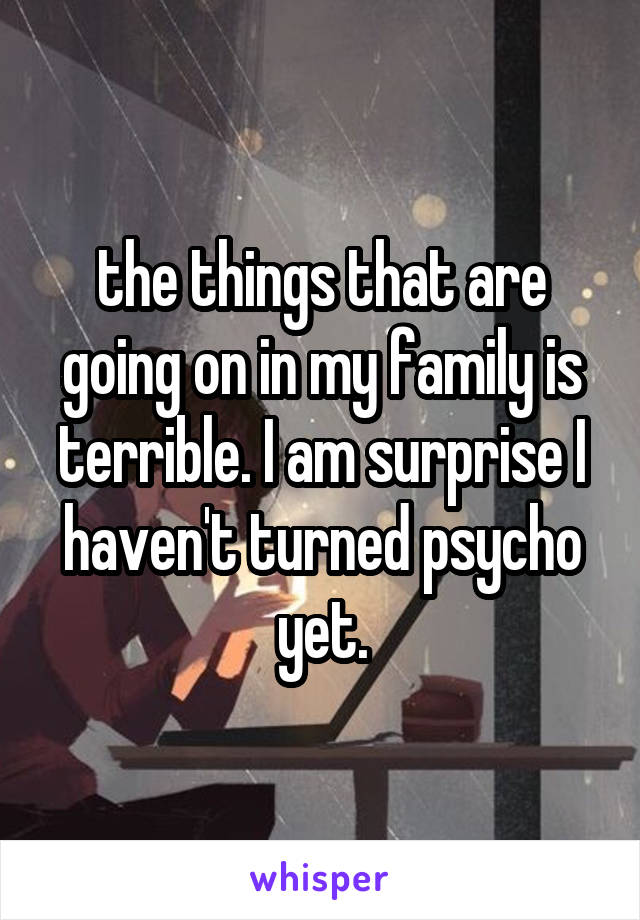 the things that are going on in my family is terrible. I am surprise I haven't turned psycho yet.