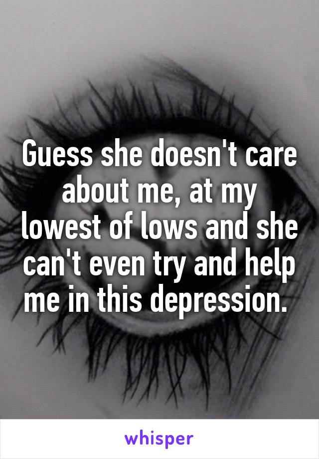 Guess she doesn't care about me, at my lowest of lows and she can't even try and help me in this depression. 