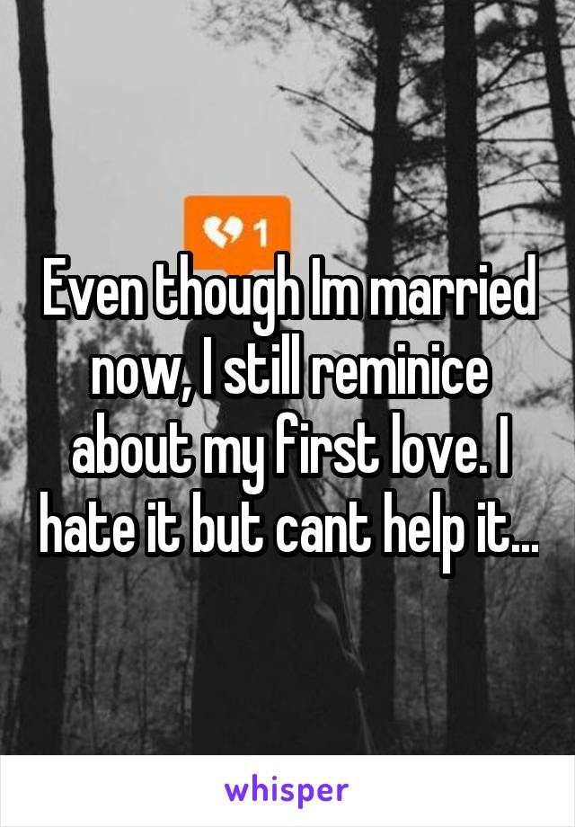 Even though Im married now, I still reminice about my first love. I hate it but cant help it...