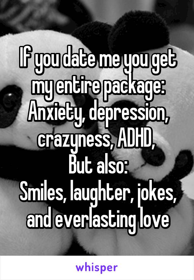 If you date me you get my entire package:
Anxiety, depression, crazyness, ADHD, 
But also:
Smiles, laughter, jokes, and everlasting love