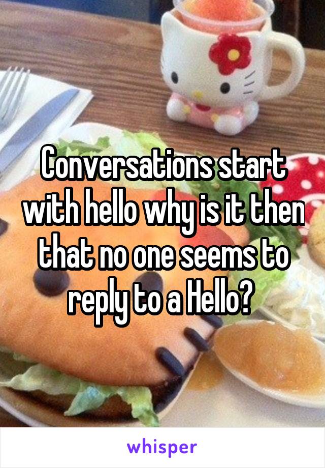 Conversations start with hello why is it then that no one seems to reply to a Hello? 