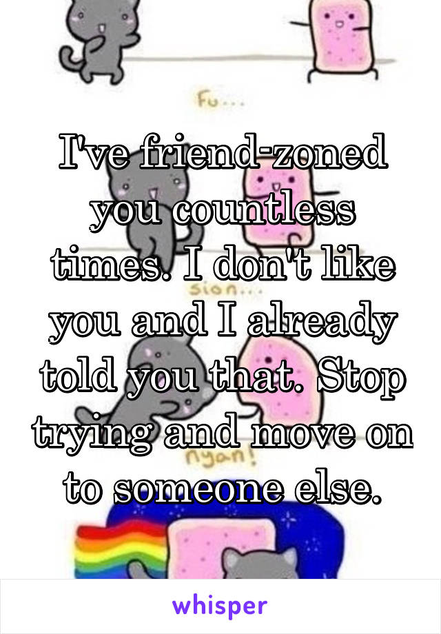 I've friend-zoned you countless times. I don't like you and I already told you that. Stop trying and move on to someone else.