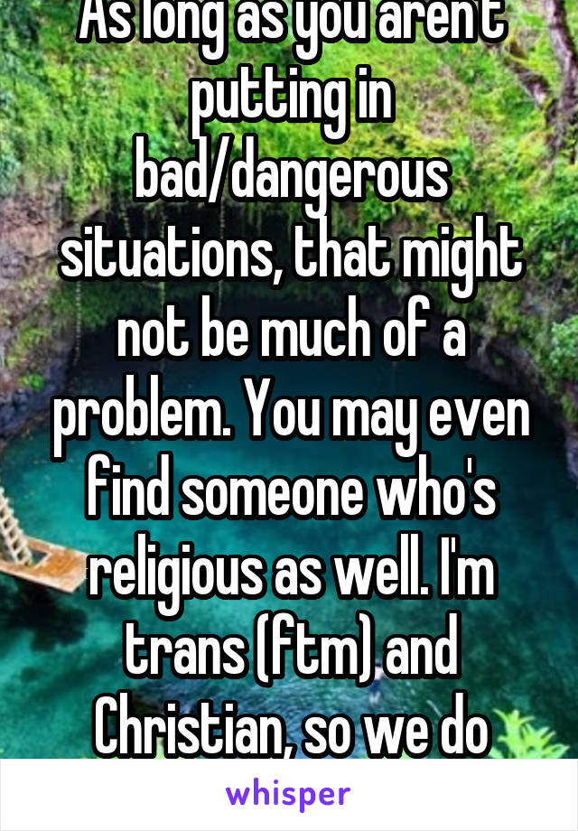 As long as you aren't putting in bad/dangerous situations, that might not be much of a problem. You may even find someone who's religious as well. I'm trans (ftm) and Christian, so we do exist.