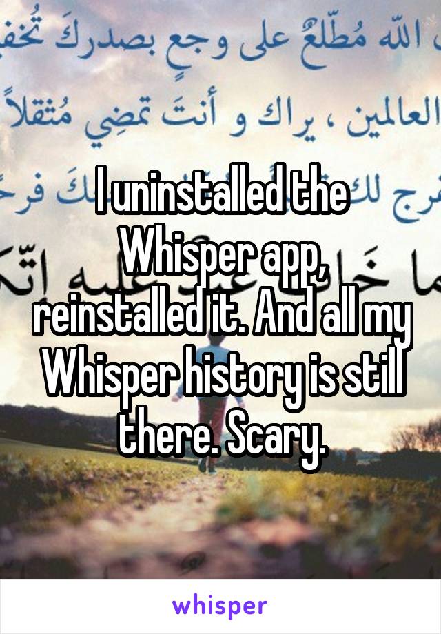 I uninstalled the Whisper app, reinstalled it. And all my Whisper history is still there. Scary.