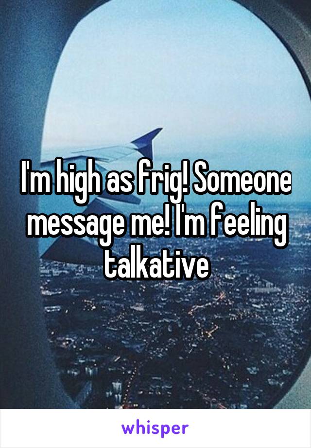 I'm high as frig! Someone message me! I'm feeling talkative