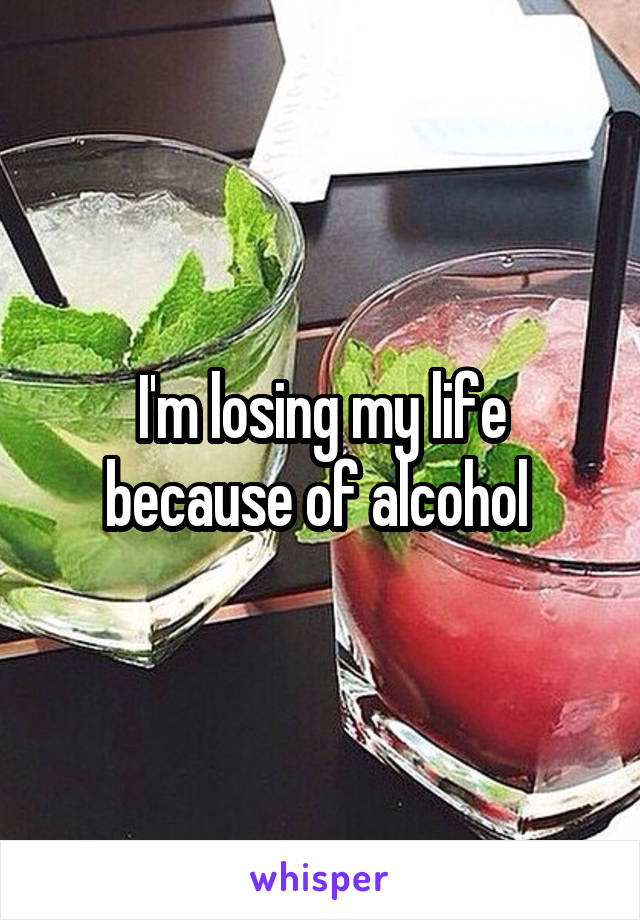 I'm losing my life because of alcohol 