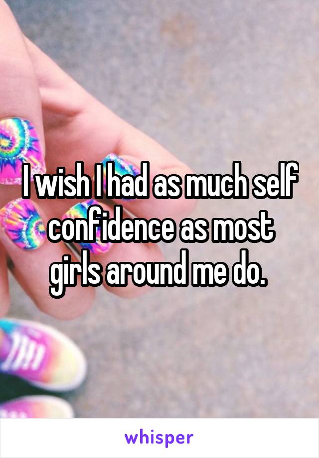 I wish I had as much self confidence as most girls around me do. 