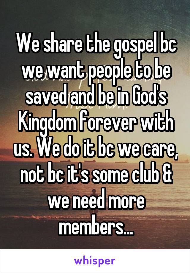 We share the gospel bc we want people to be saved and be in God's Kingdom forever with us. We do it bc we care, not bc it's some club & we need more members...