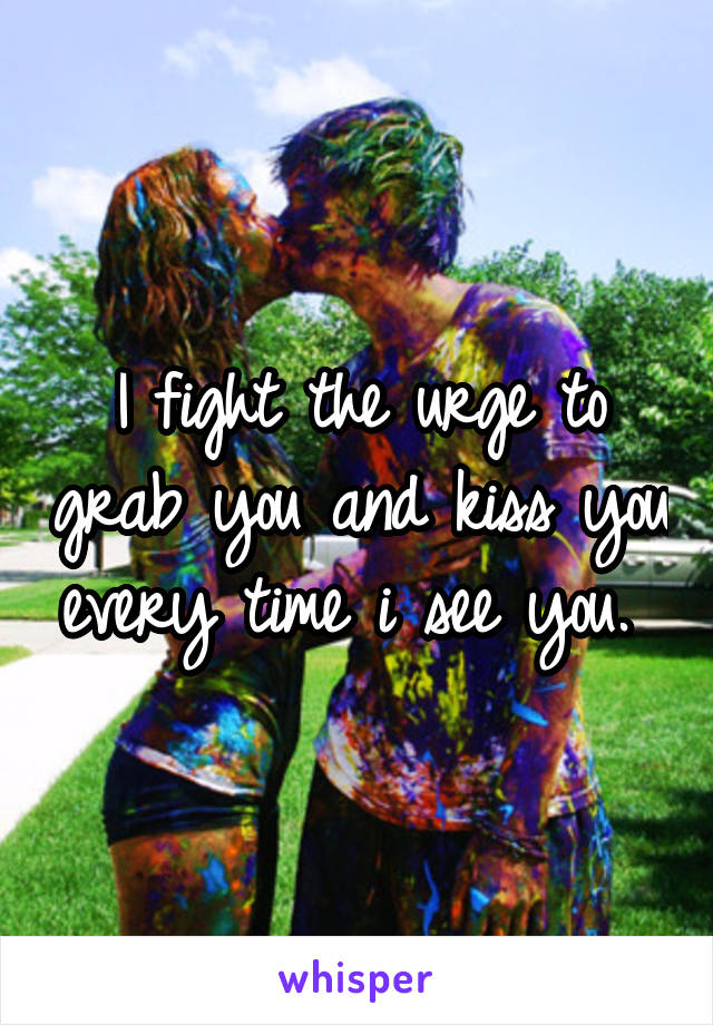 I fight the urge to grab you and kiss you every time i see you. 