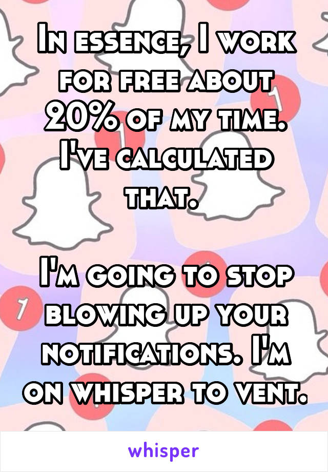 In essence, I work for free about 20% of my time. I've calculated that. 

I'm going to stop blowing up your notifications. I'm on whisper to vent. 