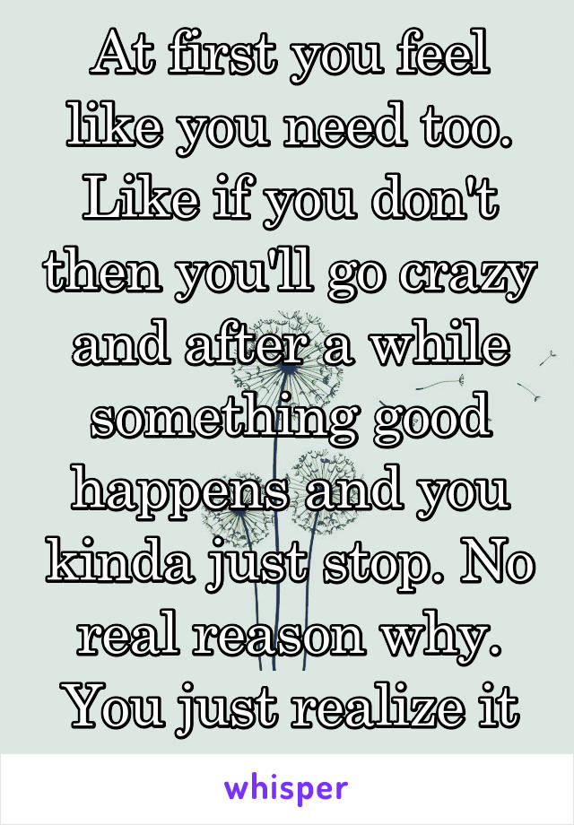 At first you feel like you need too. Like if you don't then you'll go crazy and after a while something good happens and you kinda just stop. No real reason why. You just realize it wasn't worth it.