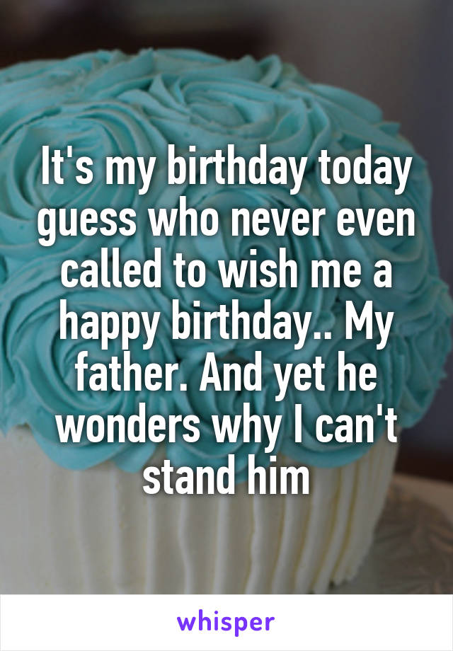 It's my birthday today guess who never even called to wish me a happy birthday.. My father. And yet he wonders why I can't stand him