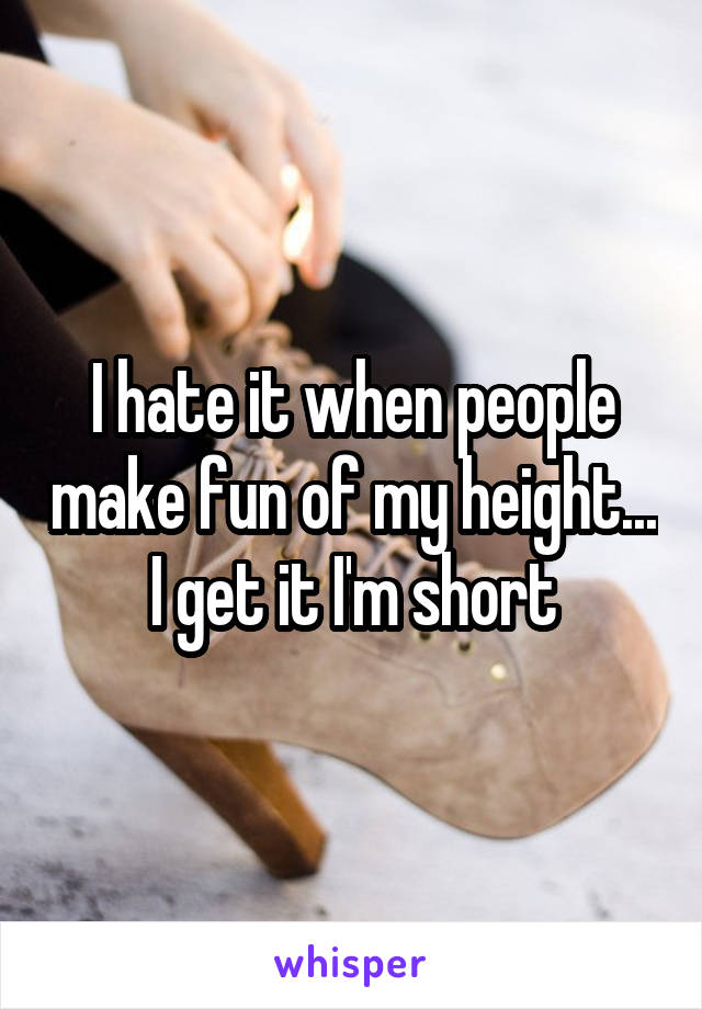 I hate it when people make fun of my height... I get it I'm short