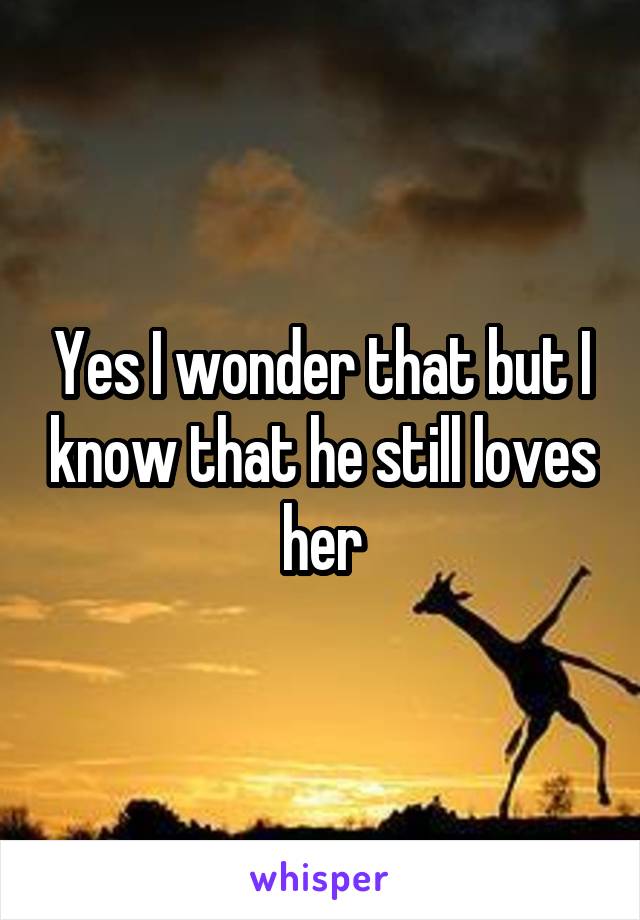 Yes I wonder that but I know that he still loves her