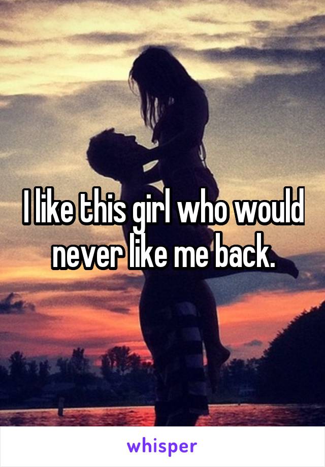 I like this girl who would never like me back.