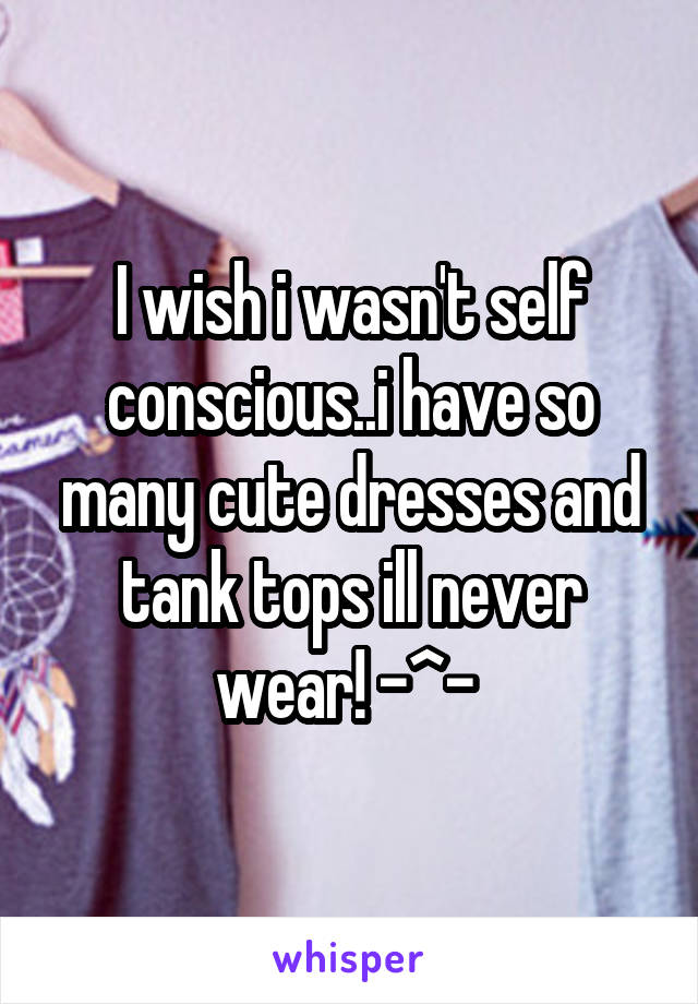 I wish i wasn't self conscious..i have so many cute dresses and tank tops ill never wear! -^- 