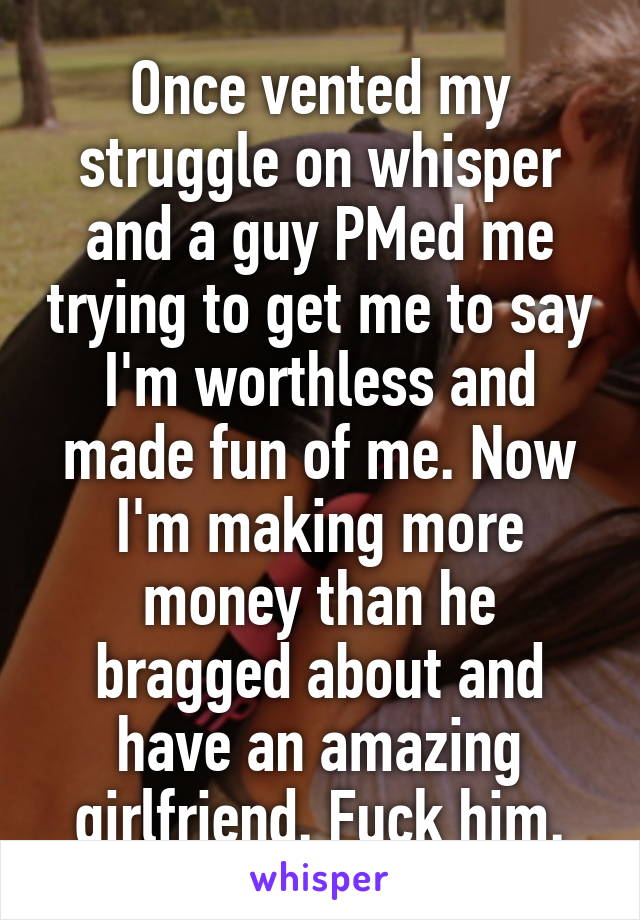 Once vented my struggle on whisper and a guy PMed me trying to get me to say I'm worthless and made fun of me. Now I'm making more money than he bragged about and have an amazing girlfriend. Fuck him.