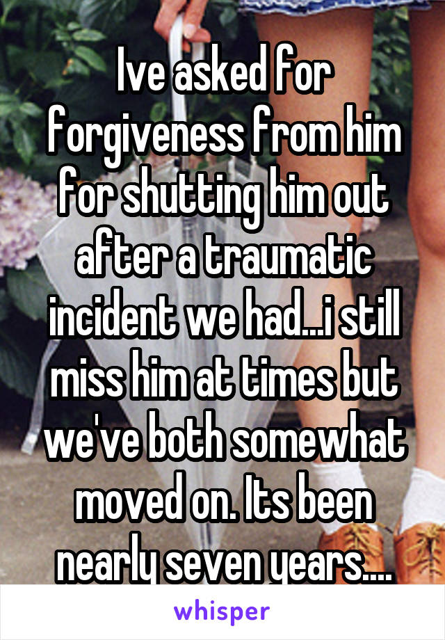 Ive asked for forgiveness from him for shutting him out after a traumatic incident we had...i still miss him at times but we've both somewhat moved on. Its been nearly seven years....