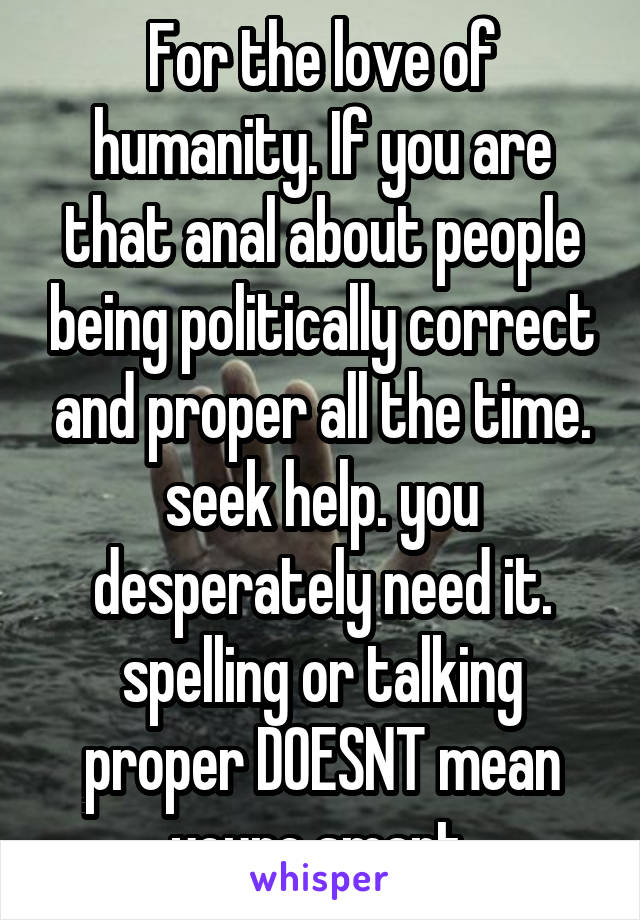 For the love of humanity. If you are that anal about people being politically correct and proper all the time. seek help. you desperately need it. spelling or talking proper DOESNT mean youre smart.