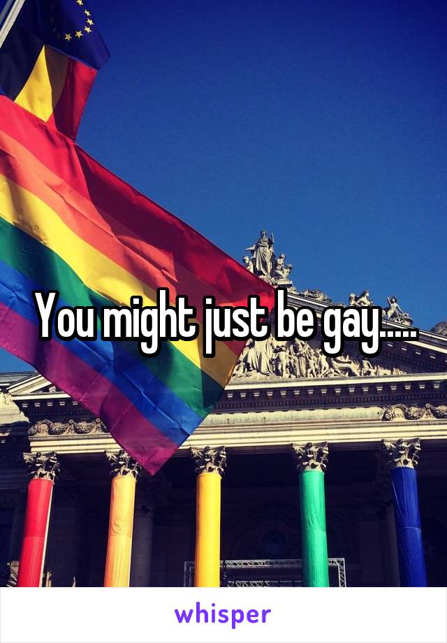 You might just be gay.....