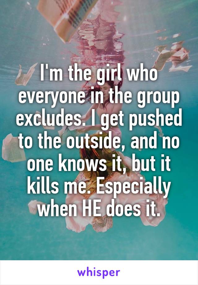 I'm the girl who everyone in the group excludes. I get pushed to the outside, and no one knows it, but it kills me. Especially when HE does it.