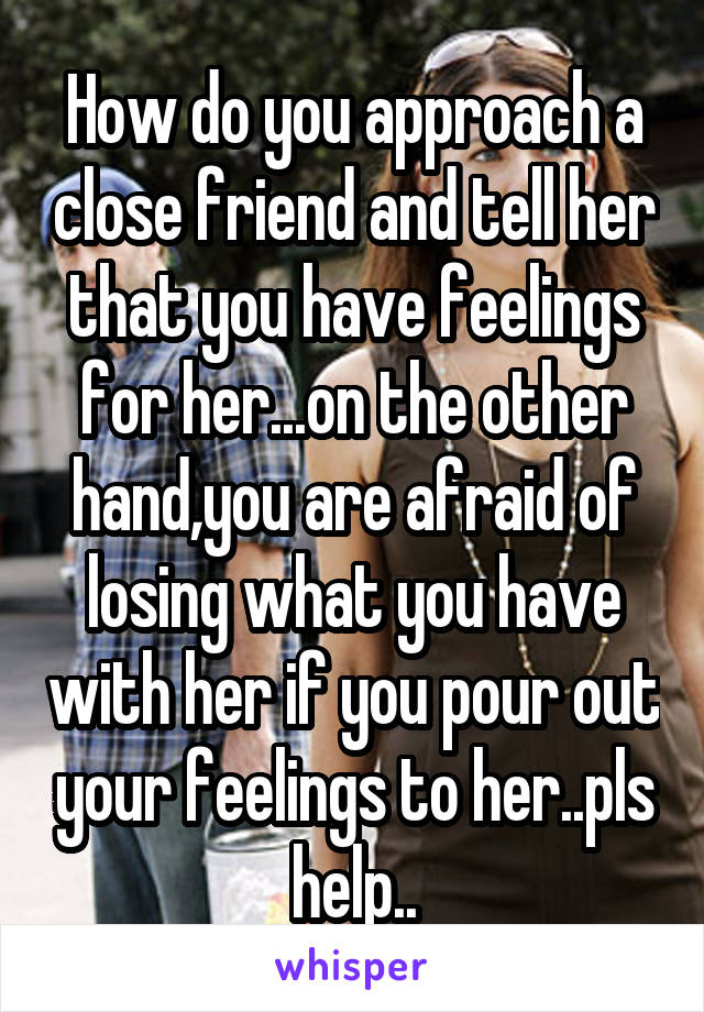 How do you approach a close friend and tell her that you have feelings for her...on the other hand,you are afraid of losing what you have with her if you pour out your feelings to her..pls help..