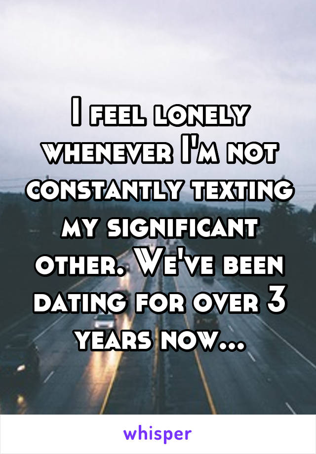 I feel lonely whenever I'm not constantly texting my significant other. We've been dating for over 3 years now...