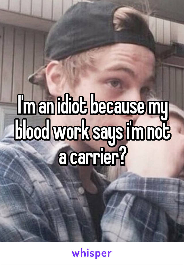 I'm an idiot because my blood work says i'm not a carrier?