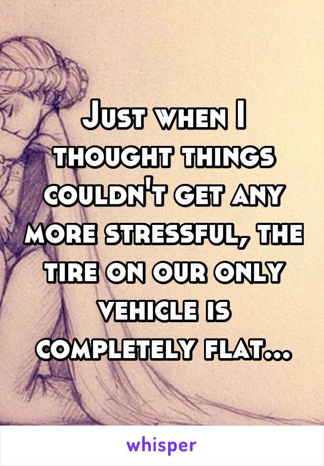 Just when I thought things couldn't get any more stressful, the tire on our only vehicle is completely flat...