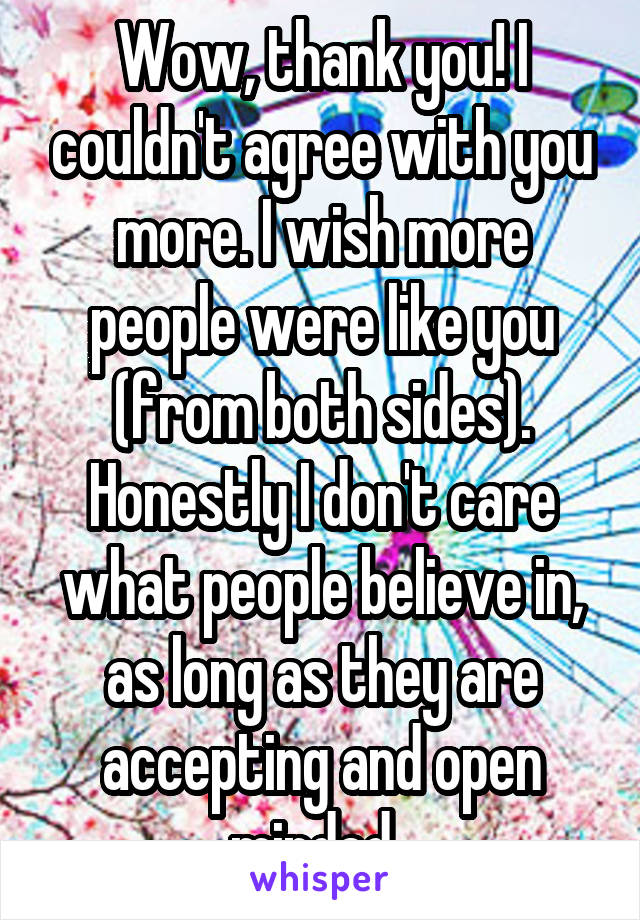 Wow, thank you! I couldn't agree with you more. I wish more people were like you (from both sides). Honestly I don't care what people believe in, as long as they are accepting and open minded. 