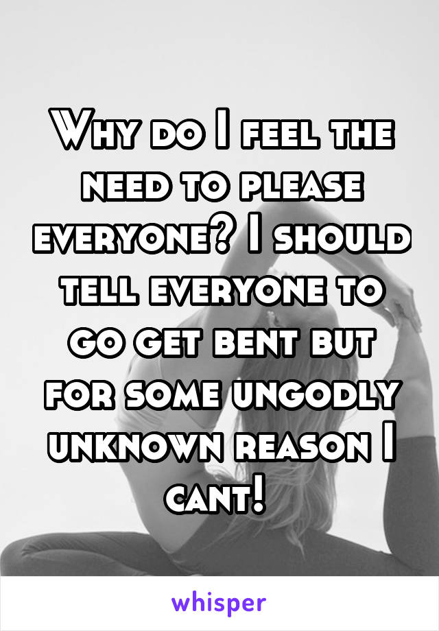 Why do I feel the need to please everyone? I should tell everyone to go get bent but for some ungodly unknown reason I cant! 