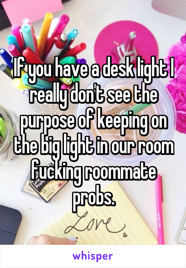 If you have a desk light I really don't see the purpose of keeping on the big light in our room fucking roommate probs.