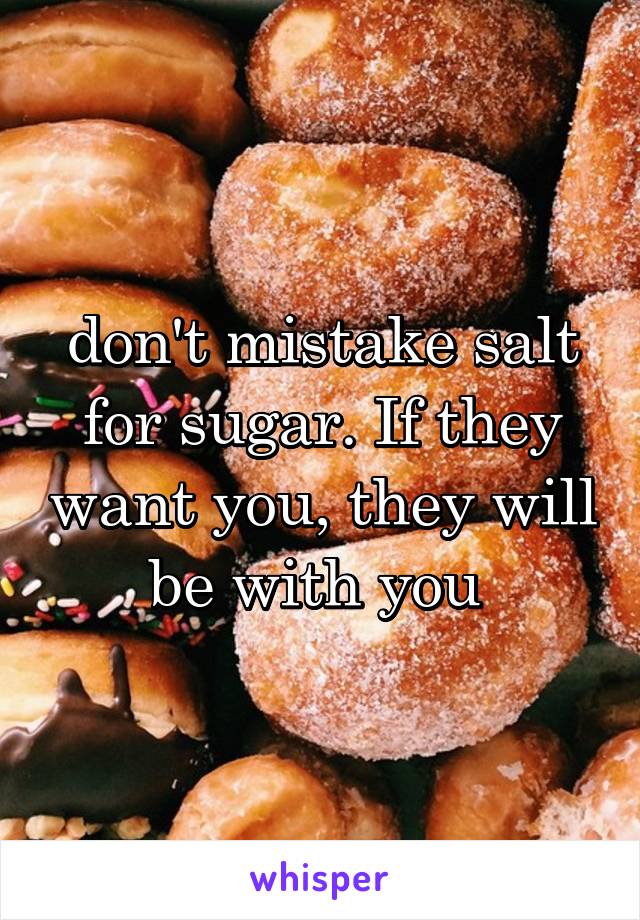 don't mistake salt for sugar. If they want you, they will be with you 