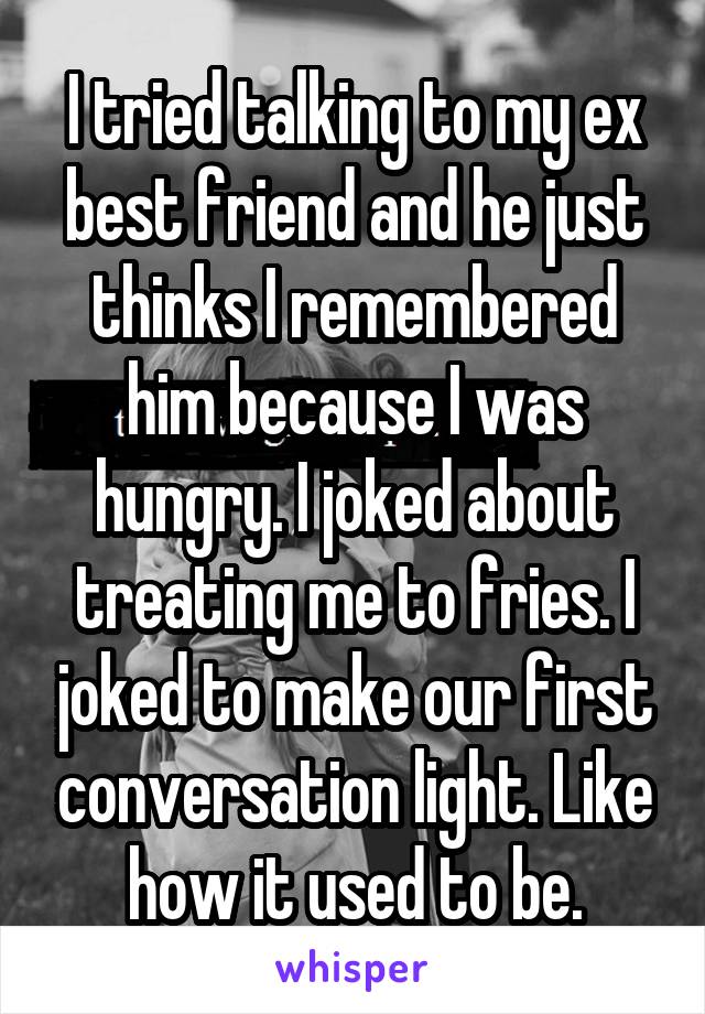 I tried talking to my ex best friend and he just thinks I remembered him because I was hungry. I joked about treating me to fries. I joked to make our first conversation light. Like how it used to be.