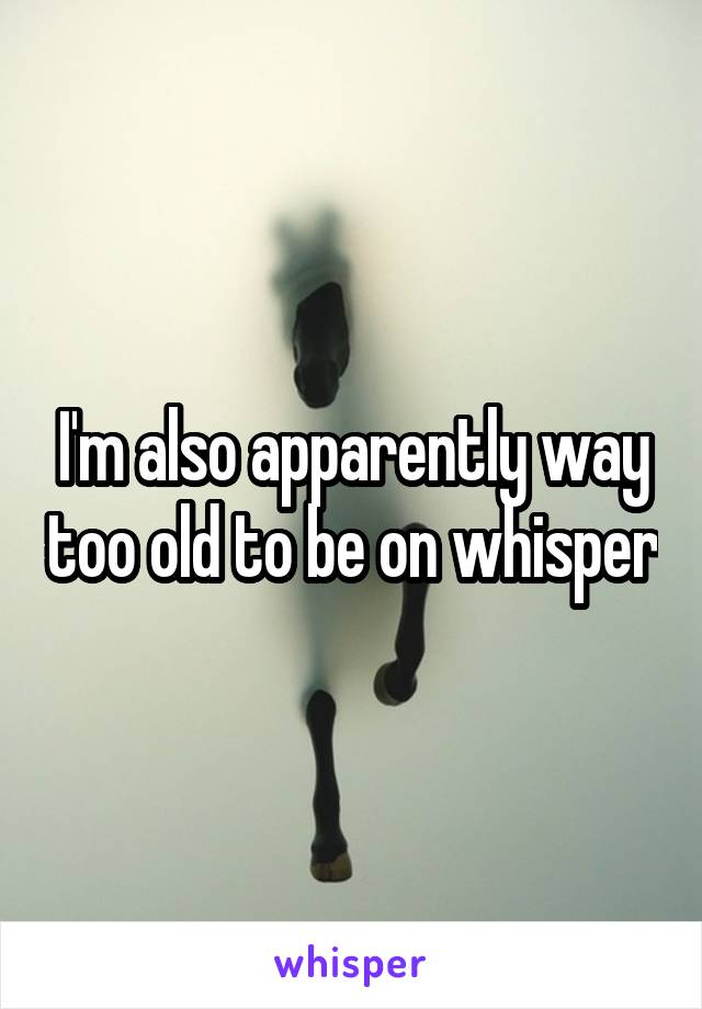 I'm also apparently way too old to be on whisper