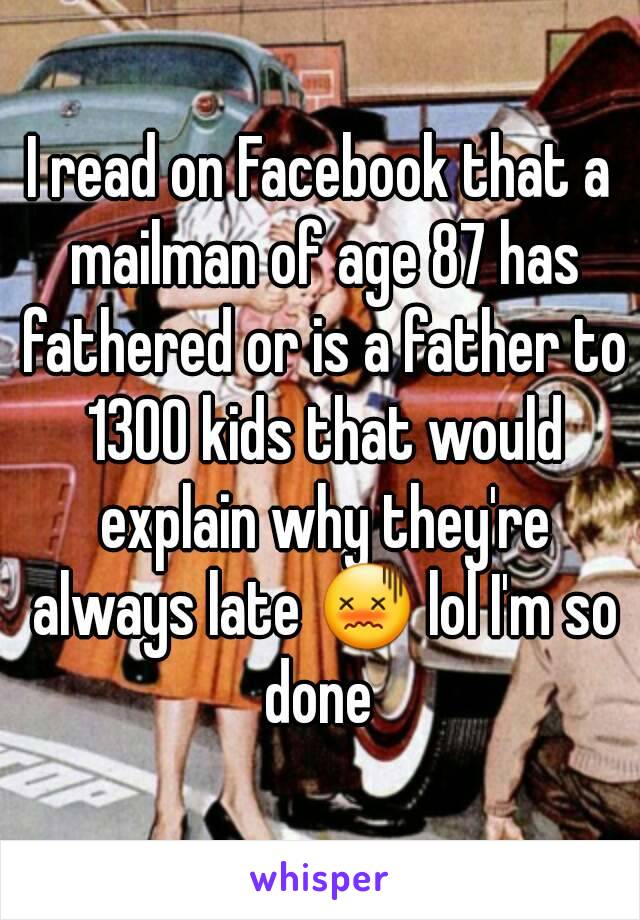 I read on Facebook that a mailman of age 87 has fathered or is a father to 1300 kids that would explain why they're always late 😖 lol I'm so done 