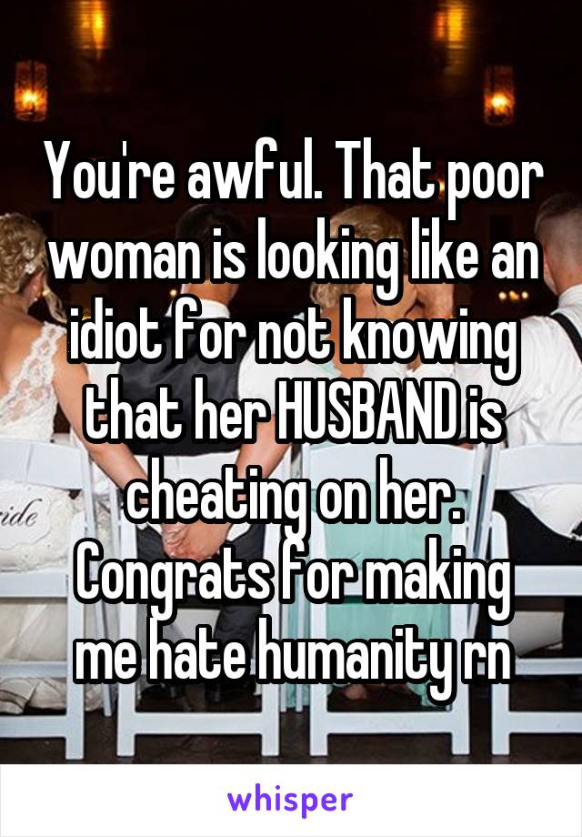 You're awful. That poor woman is looking like an idiot for not knowing that her HUSBAND is cheating on her. Congrats for making me hate humanity rn