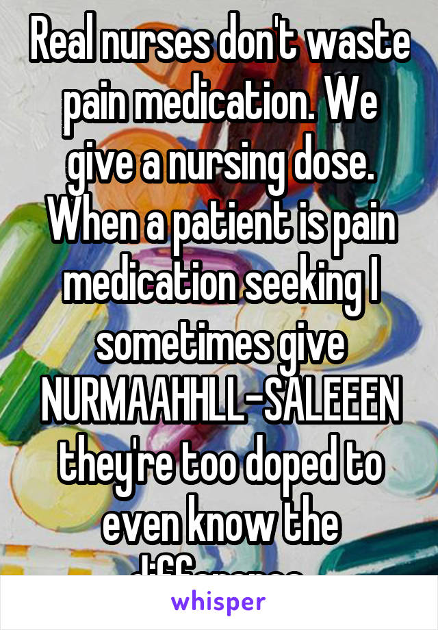 Real nurses don't waste pain medication. We give a nursing dose. When a patient is pain medication seeking I sometimes give NURMAAHHLL-SALEEEN they're too doped to even know the difference 