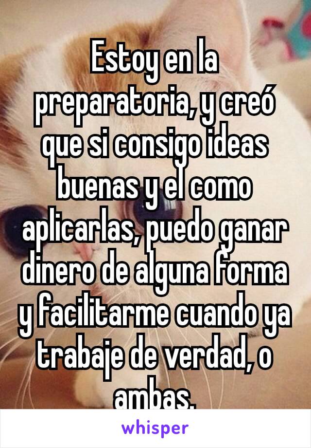 Estoy en la preparatoria, y creó que si consigo ideas buenas y el como aplicarlas, puedo ganar dinero de alguna forma y facilitarme cuando ya trabaje de verdad, o ambas.