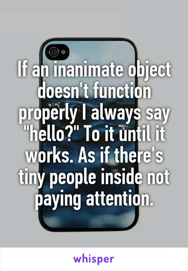 If an inanimate object doesn't function properly I always say "hello?" To it until it works. As if there's tiny people inside not paying attention.