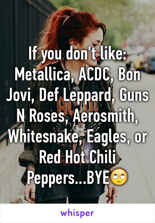 If you don't like: Metallica, ACDC, Bon Jovi, Def Leppard, Guns N Roses, Aerosmith,  Whitesnake, Eagles, or Red Hot Chili Peppers...BYE🙄