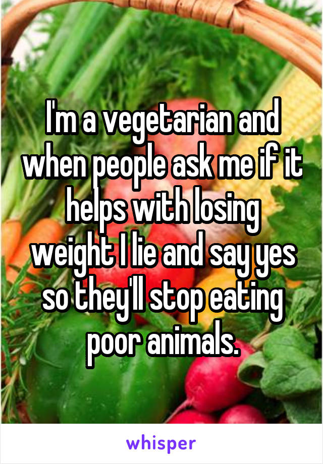 I'm a vegetarian and when people ask me if it helps with losing weight I lie and say yes so they'll stop eating poor animals.