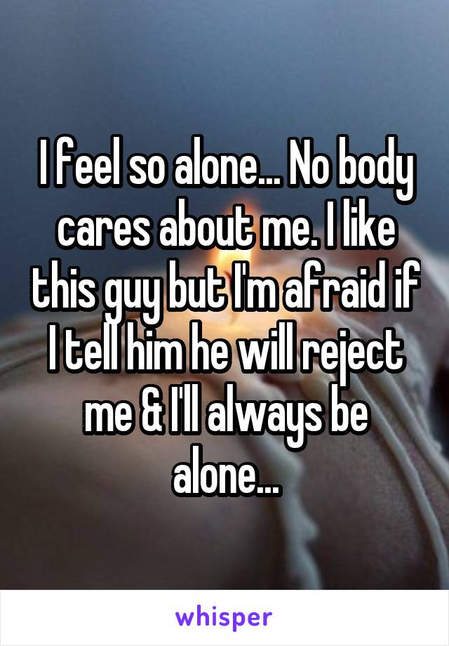 I feel so alone... No body cares about me. I like this guy but I'm afraid if I tell him he will reject me & I'll always be alone...