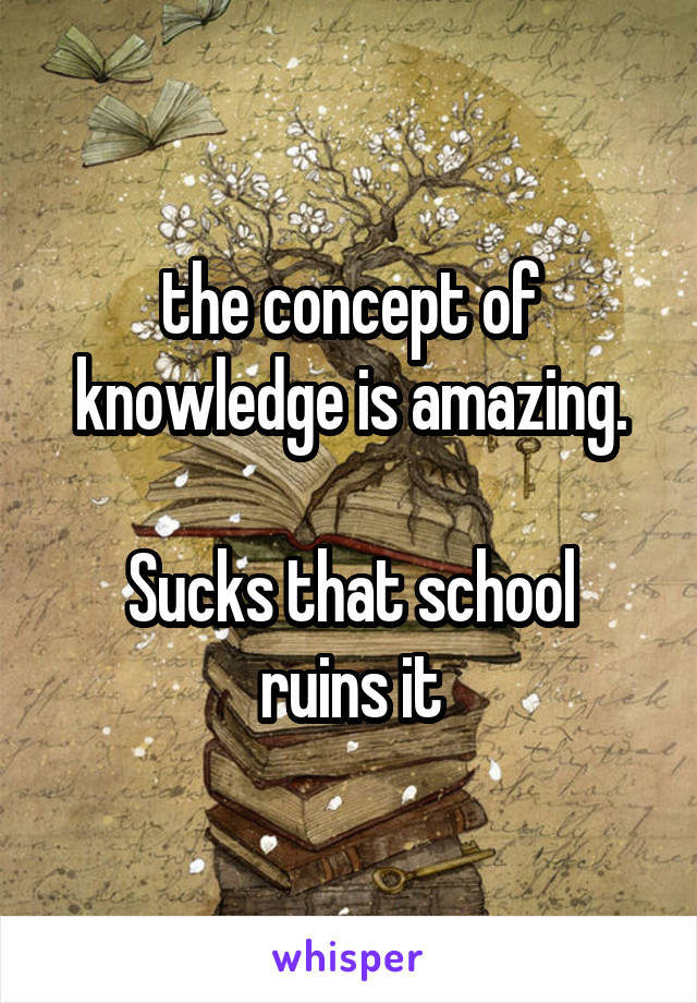 the concept of knowledge is amazing.

Sucks that school ruins it