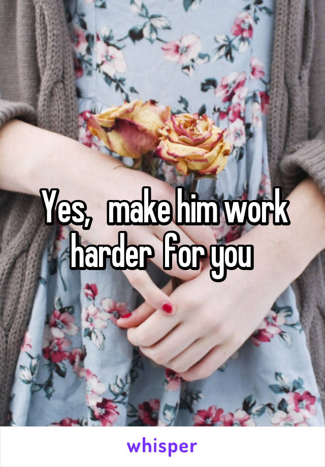 Yes,   make him work harder  for you 