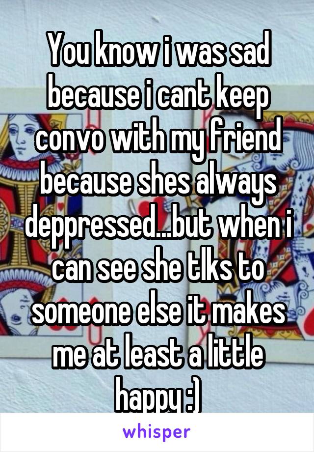 You know i was sad because i cant keep convo with my friend because shes always deppressed...but when i can see she tlks to someone else it makes me at least a little happy :)