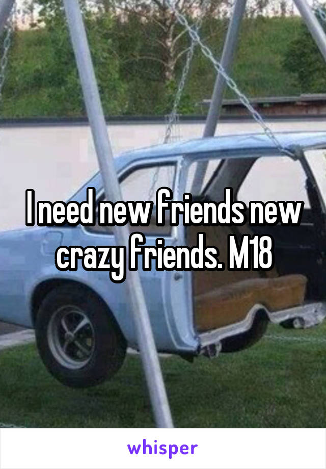 I need new friends new crazy friends. M18